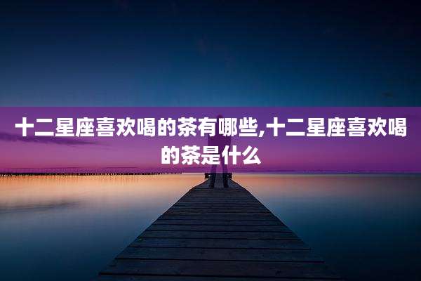 十二星座喜欢喝的茶有哪些,十二星座喜欢喝的茶是什么