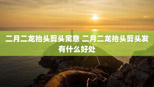 二月二龙抬头剪头寓意 二月二龙抬头剪头发有什么好处