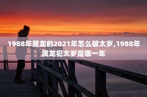 1988年属龙的2021年怎么破太岁,1988年属龙犯太岁是哪一年