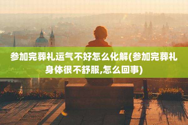 参加完葬礼运气不好怎么化解(参加完葬礼身体很不舒服,怎么回事)