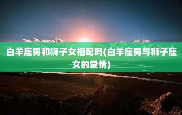 白羊座男和狮子女相配吗(白羊座男与狮子座女的爱情)