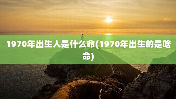 1970年出生人是什么命(1970年出生的是啥命)