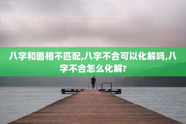 八字和面相不匹配,八字不合可以化解吗,八字不合怎么化解?
