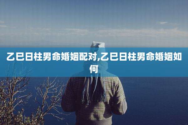 乙巳日柱男命婚姻配对,乙巳日柱男命婚姻如何