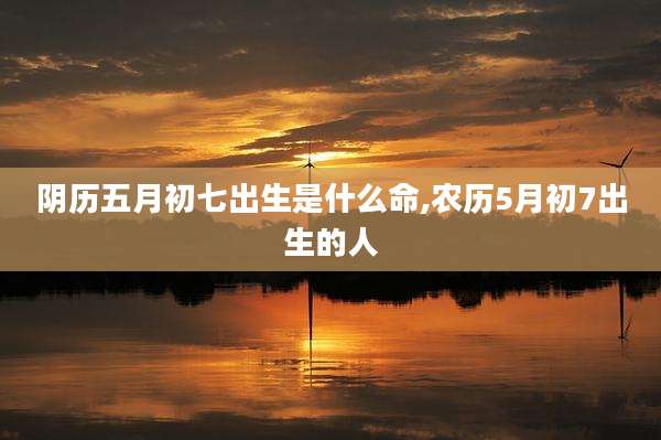 阴历五月初七出生是什么命,农历5月初7出生的人