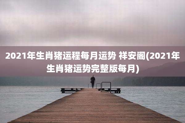 2021年生肖猪运程每月运势 祥安阁(2021年生肖猪运势完整版每月)