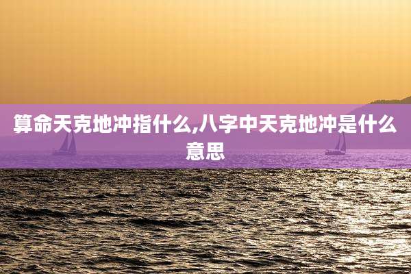 算命天克地冲指什么,八字中天克地冲是什么意思