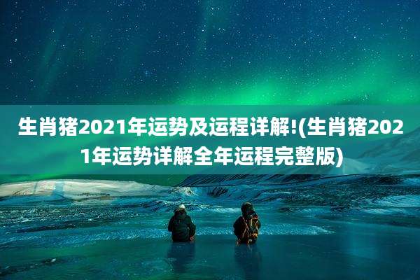 生肖猪2021年运势及运程详解!(生肖猪2021年运势详解全年运程完整版)