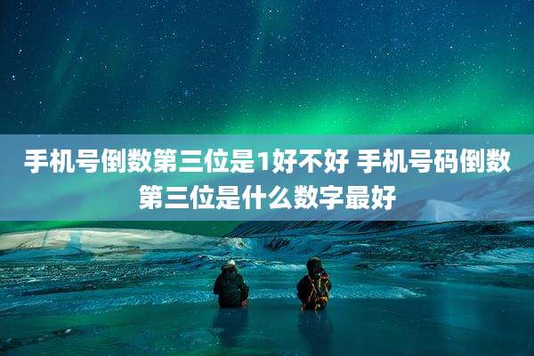 手机号倒数第三位是1好不好 手机号码倒数第三位是什么数字最好