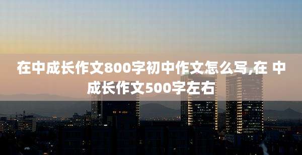 在中成长作文800字初中作文怎么写,在 中成长作文500字左右