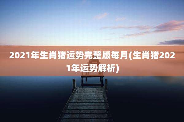 2021年生肖猪运势完整版每月(生肖猪2021年运势解析)