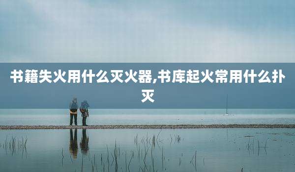 书籍失火用什么灭火器,书库起火常用什么扑灭