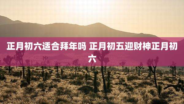 正月初六适合拜年吗 正月初五迎财神正月初六