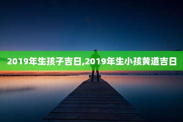 2019年生孩子吉日,2019年生小孩黄道吉日