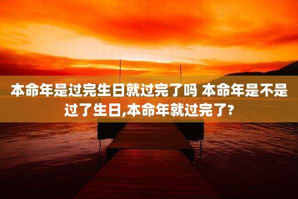本命年是过完生日就过完了吗 本命年是不是过了生日,本命年就过完了?