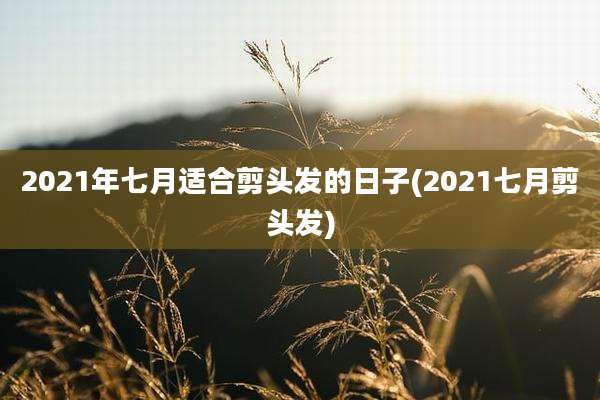 2021年七月适合剪头发的日子(2021七月剪头发)