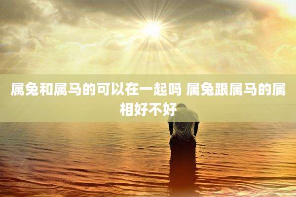属兔和属马的可以在一起吗 属兔跟属马的属相好不好