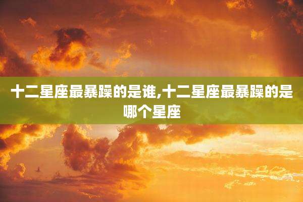 十二星座最暴躁的是谁,十二星座最暴躁的是哪个星座