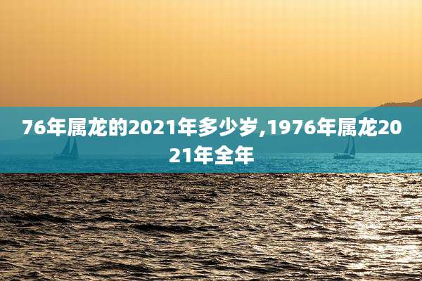 76年属龙的2021年多少岁,1976年属龙2021年全年