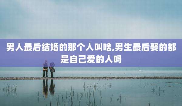 男人最后结婚的那个人叫啥,男生最后娶的都是自己爱的人吗