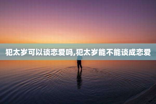 犯太岁可以谈恋爱吗,犯太岁能不能谈成恋爱