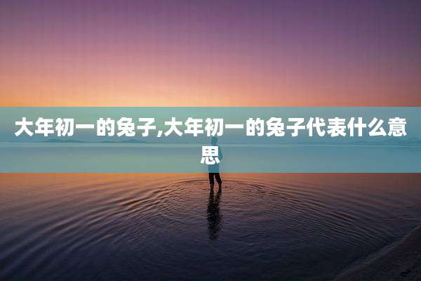 大年初一的兔子,大年初一的兔子代表什么意思