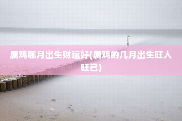 属鸡哪月出生财运好(属鸡的几月出生旺人旺己)