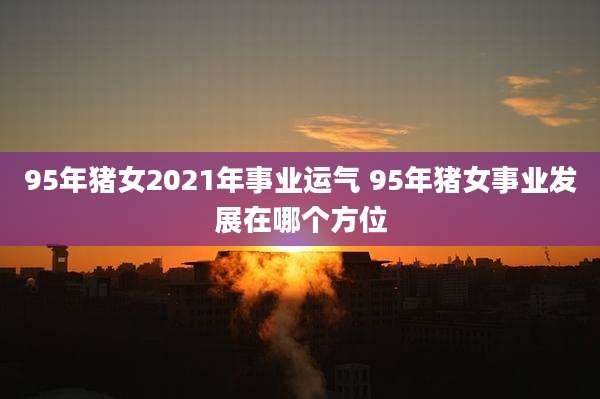 95年猪女2021年事业运气 95年猪女事业发展在哪个方位