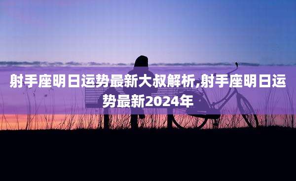 射手座明日运势最新大叔解析,射手座明日运势最新2024年