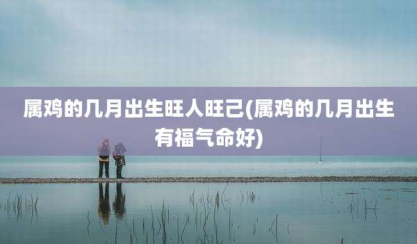 属鸡的几月出生旺人旺己(属鸡的几月出生有福气命好)