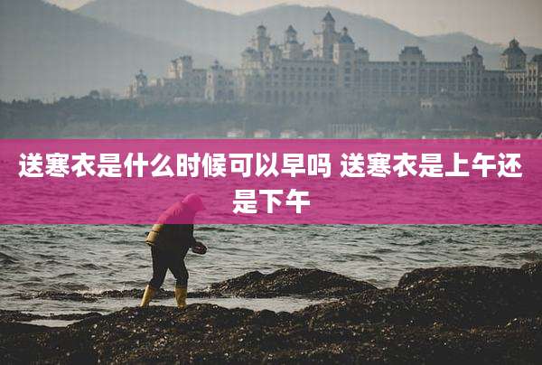 送寒衣是什么时候可以早吗 送寒衣是上午还是下午