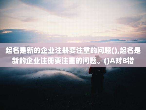 起名是新的企业注册要注重的问题(),起名是新的企业注册要注重的问题。()A对B错