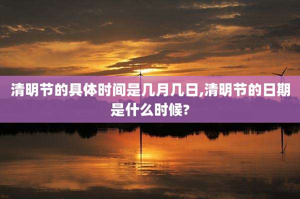 清明节的具体时间是几月几日,清明节的日期是什么时候?