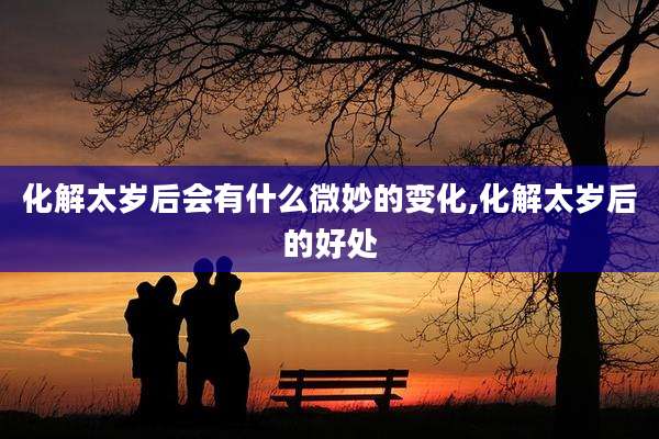 化解太岁后会有什么微妙的变化,化解太岁后的好处