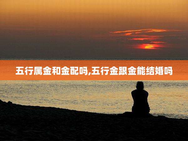 五行属金和金配吗,五行金跟金能结婚吗