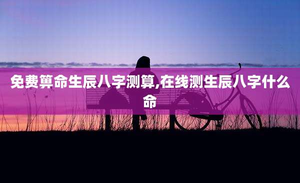 免费箅命生辰八字测算,在线测生辰八字什么命
