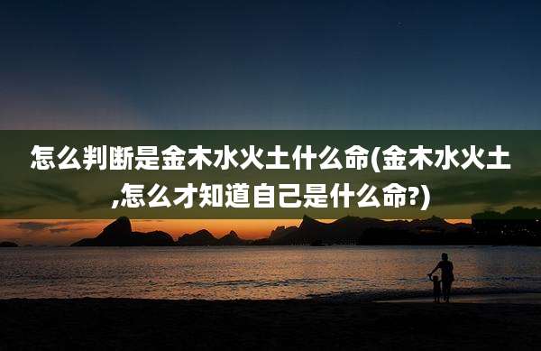 怎么判断是金木水火土什么命(金木水火土,怎么才知道自己是什么命?)