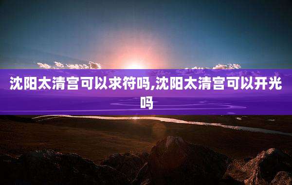 沈阳太清宫可以求符吗,沈阳太清宫可以开光吗