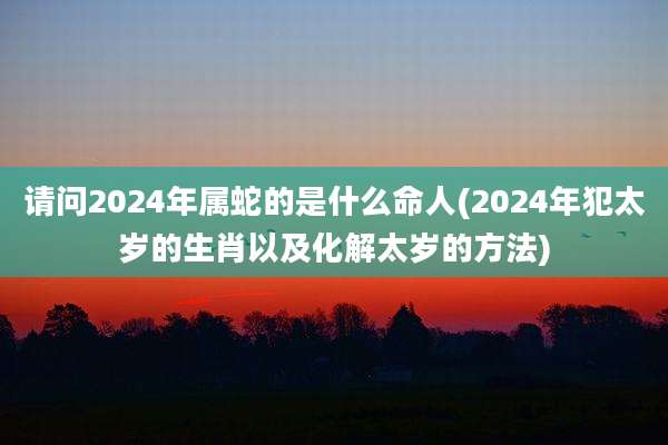 请问2024年属蛇的是什么命人(2024年犯太岁的生肖以及化解太岁的方法)