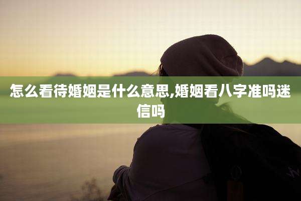 怎么看待婚姻是什么意思,婚姻看八字准吗迷信吗