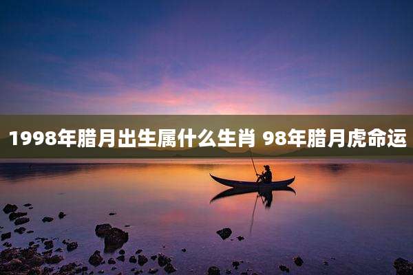 1998年腊月出生属什么生肖 98年腊月虎命运