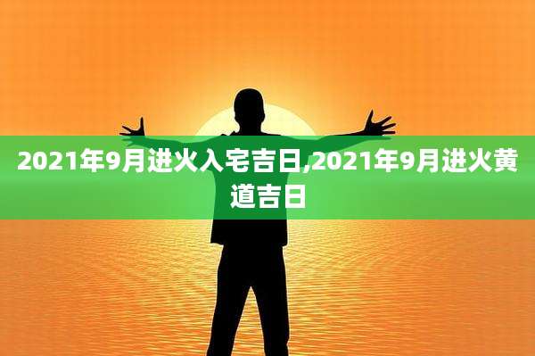 2021年9月进火入宅吉日,2021年9月进火黄道吉日