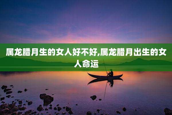 属龙腊月生的女人好不好,属龙腊月出生的女人命运