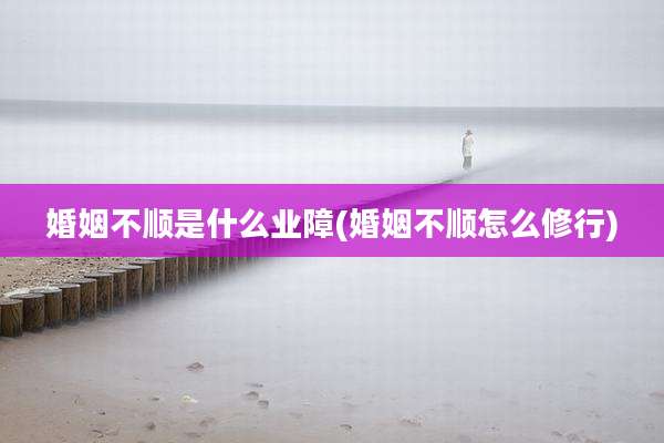 婚姻不顺是什么业障(婚姻不顺怎么修行)