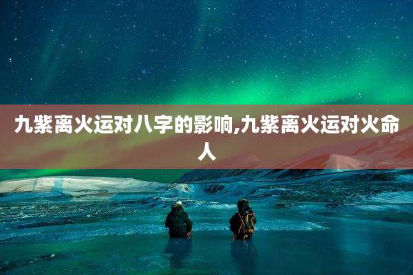 九紫离火运对八字的影响,九紫离火运对火命人