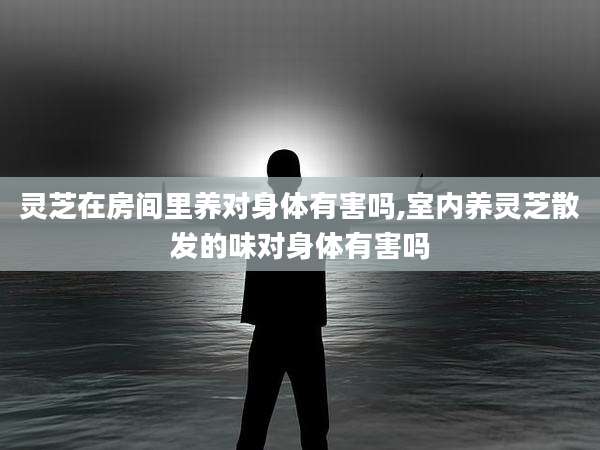 灵芝在房间里养对身体有害吗,室内养灵芝散发的味对身体有害吗