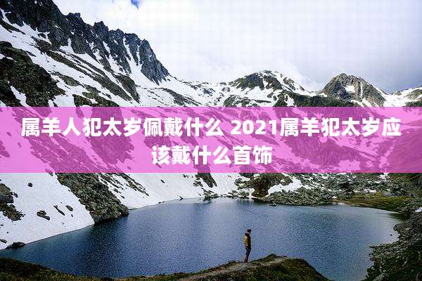 属羊人犯太岁佩戴什么 2021属羊犯太岁应该戴什么首饰