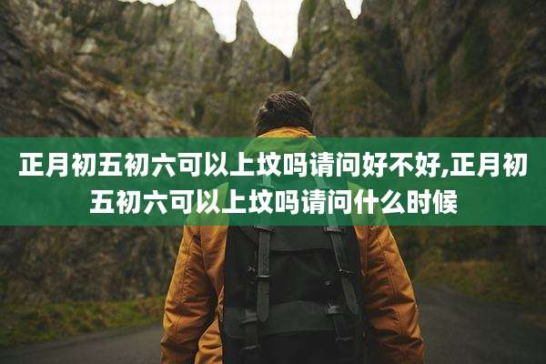 正月初五初六可以上坟吗请问好不好,正月初五初六可以上坟吗请问什么时候
