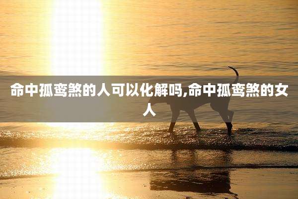 命中孤鸾煞的人可以化解吗,命中孤鸾煞的女人
