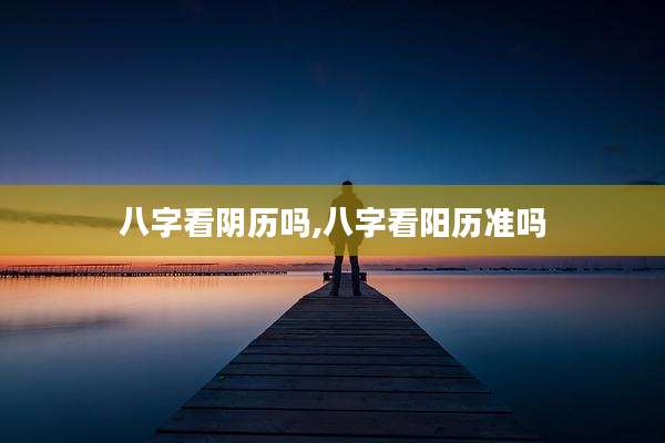 八字看阴历吗,八字看阳历准吗